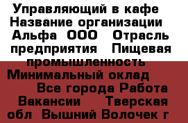 Управляющий в кафе › Название организации ­ Альфа, ООО › Отрасль предприятия ­ Пищевая промышленность › Минимальный оклад ­ 15 000 - Все города Работа » Вакансии   . Тверская обл.,Вышний Волочек г.